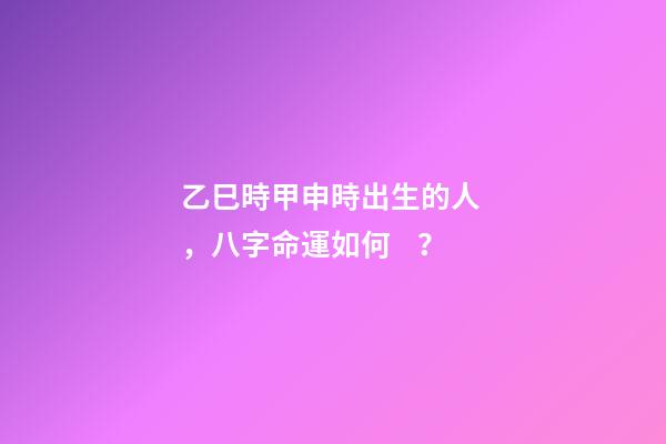乙巳時甲申時出生的人，八字命運如何？
